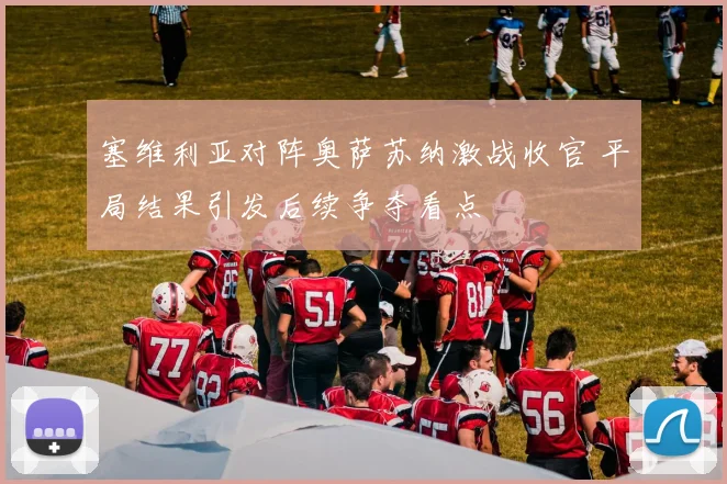 塞维利亚对阵奥萨苏纳激战收官 平局结果引发后续争夺看点