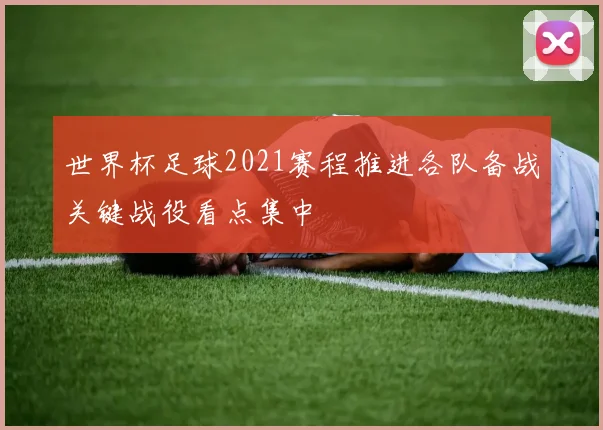 世界杯足球2021赛程推进各队备战关键战役看点集中