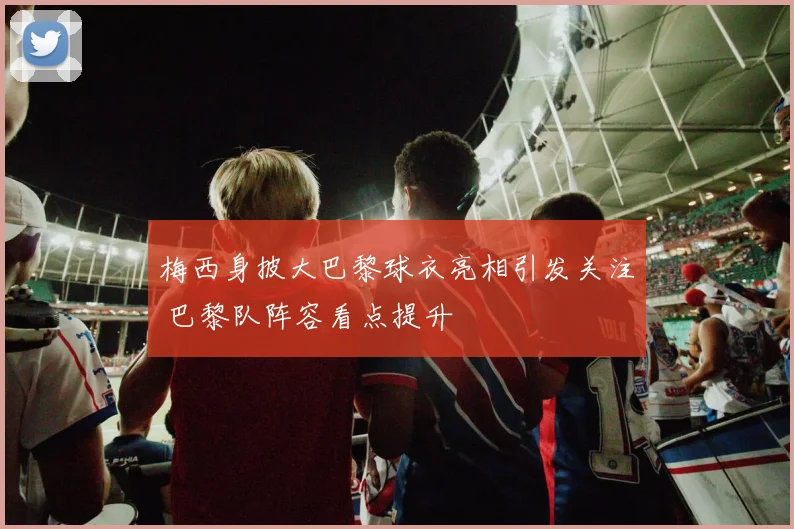 梅西身披大巴黎球衣亮相引发关注 巴黎队阵容看点提升