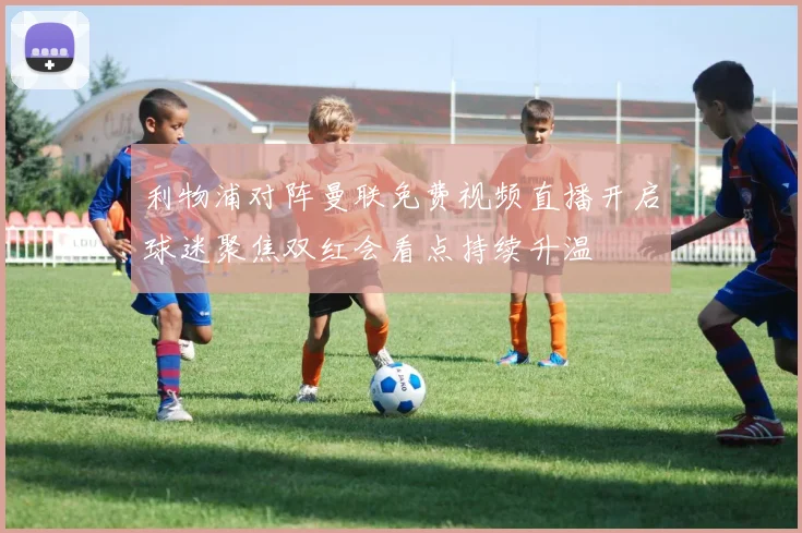 利物浦对阵曼联免费视频直播开启球迷聚焦双红会看点持续升温