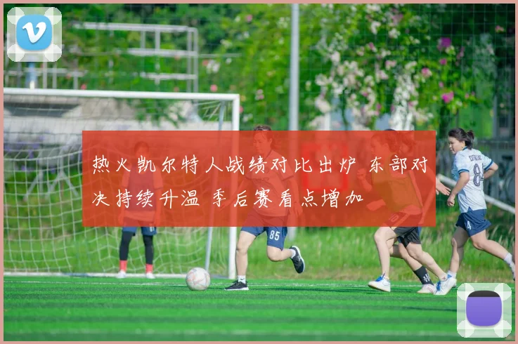 热火凯尔特人战绩对比出炉 东部对决持续升温 季后赛看点增加
