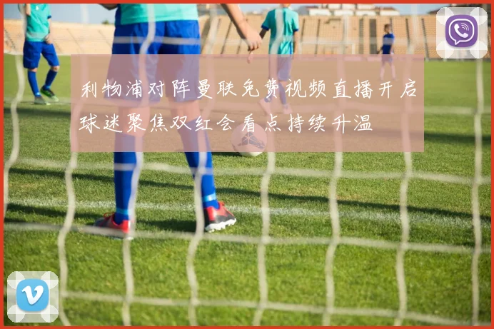 利物浦对阵曼联免费视频直播开启球迷聚焦双红会看点持续升温