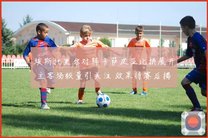 埃斯托里尔对阵卡萨皮亚比拼展开 主客场较量引关注 效果待赛后揭晓