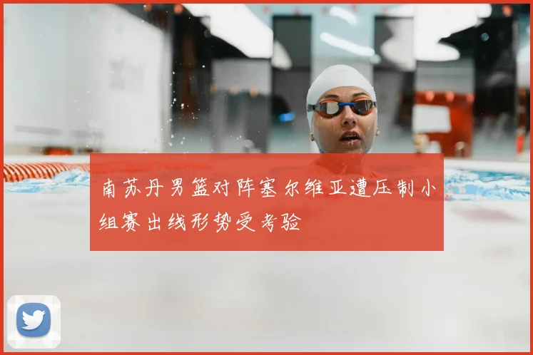 南苏丹男篮对阵塞尔维亚遭压制小组赛出线形势受考验