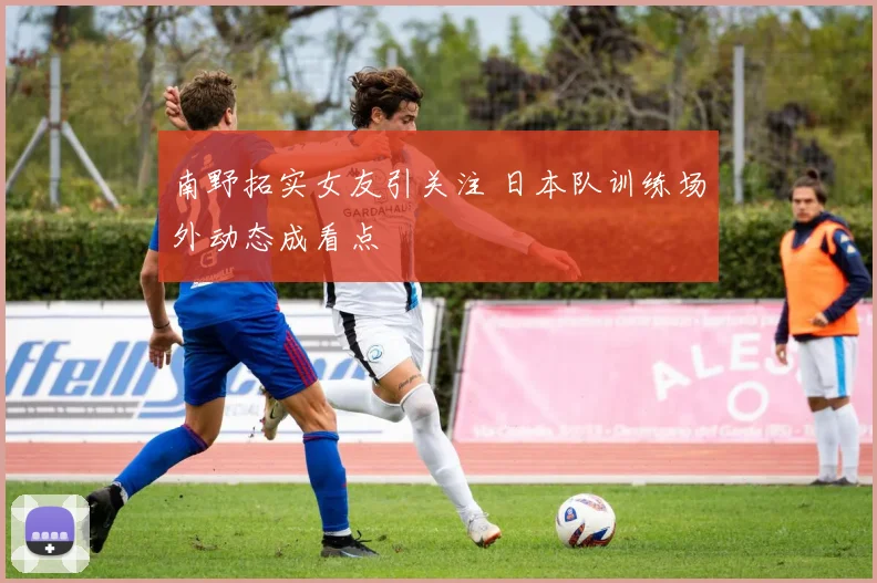 南野拓实女友引关注 日本队训练场外动态成看点