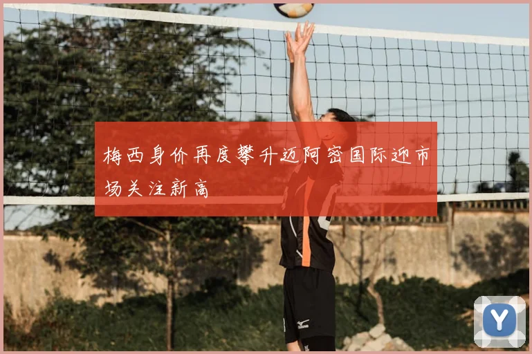 梅西身价再度攀升迈阿密国际迎市场关注新高