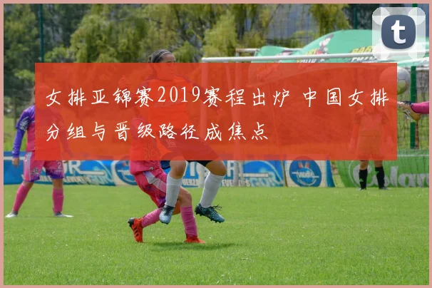 女排亚锦赛2019赛程出炉 中国女排分组与晋级路径成焦点