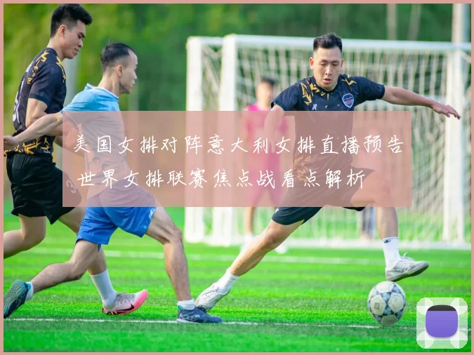 美国女排对阵意大利女排直播预告 世界女排联赛焦点战看点解析