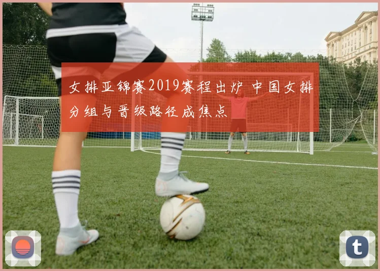 女排亚锦赛2019赛程出炉 中国女排分组与晋级路径成焦点