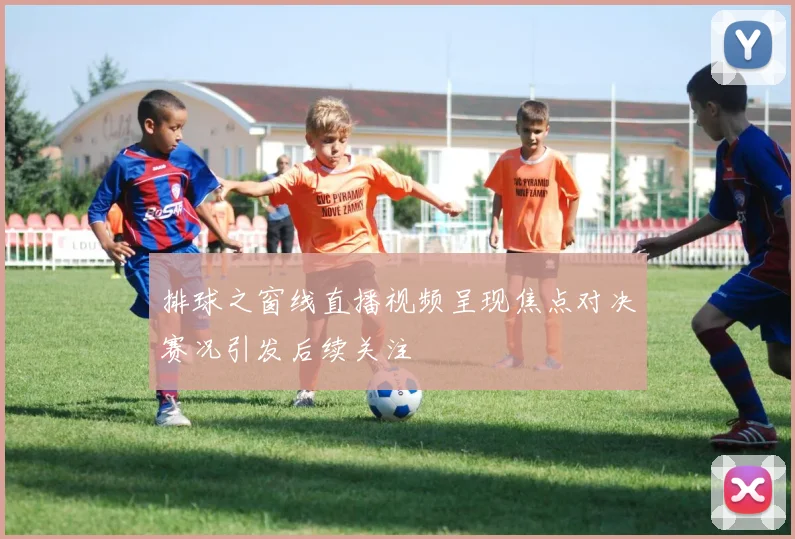 排球之窗线直播视频呈现焦点对决赛况引发后续关注