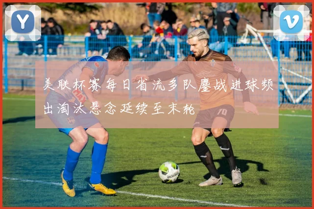 美联杯赛每日省流多队鏖战进球频出淘汰悬念延续至末轮