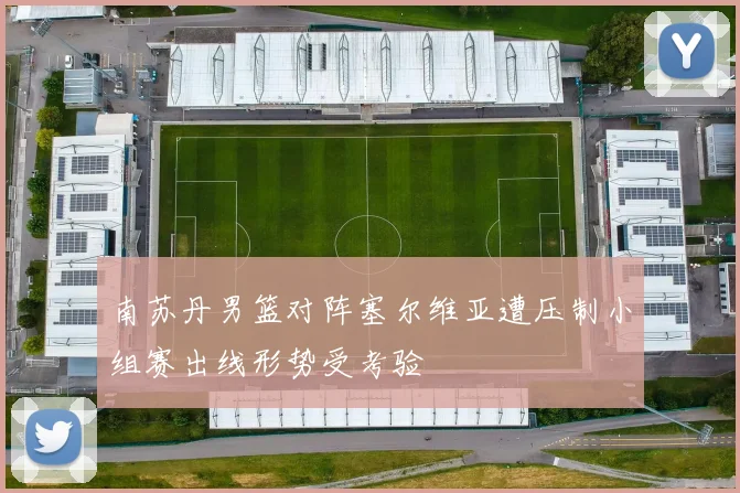 南苏丹男篮对阵塞尔维亚遭压制小组赛出线形势受考验